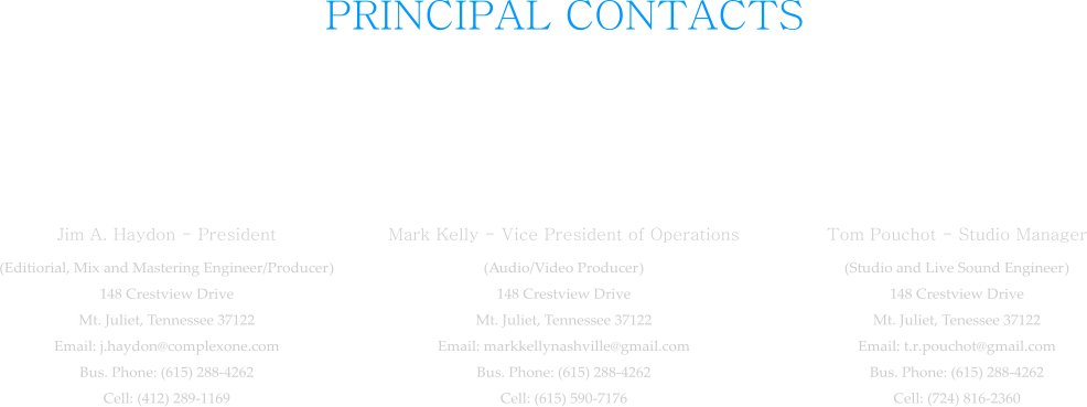 PRINCIPAL CONTACTS  Jim A. Haydon - President (Editiorial, Mix and Mastering Engineer/Producer) 148 Crestview Drive Mt. Juliet, Tennessee 37122 Email: j.haydon@complexone.com Bus. Phone: (615) 288-4262 Cell: (412) 289-1169  Mark Kelly - Vice President of Operations (Audio/Video Producer) 148 Crestview Drive Mt. Juliet, Tennessee 37122 Email: markkellynashville@gmail.com Bus. Phone: (615) 288-4262 Cell: (615) 590-7176  Tom Pouchot - Studio Manager (Studio and Live Sound Engineer) 148 Crestview Drive Mt. Juliet, Tenessee 37122 Email: t.r.pouchot@gmail.com Bus. Phone: (615) 288-4262 Cell: (724) 816-2360